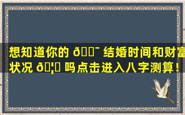 想知道你的 🐯 结婚时间和财富状况 🦅 吗点击进入八字测算！